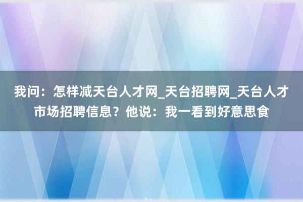 我问：怎样减天台人才网_天台招聘网_天台人才市场招聘信息？他说：我一看到好意思食
