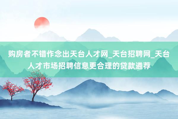 购房者不错作念出天台人才网_天台招聘网_天台人才市场招聘信息更合理的贷款遴荐