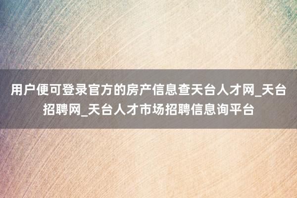用户便可登录官方的房产信息查天台人才网_天台招聘网_天台人才市场招聘信息询平台